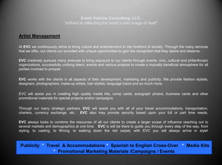 Event Visions Consulting, LLC.“brilliant at reflecting the world’s own image of itself”Artist Management 	At EVC we continuously strive to bring culture and entertainment to the forefront of society. Through the many services that we offer, our clients our provided with unique opportunities to gain the recognition that they desire and deserve. EVC creatively pursues many avenues to bring exposure to our clients through events, civic, cultural and philanthropic organizations, successfully unifying talent, events and various projects to create a mutually beneficial atmosphere for all parties involved to prosper.  EVC works with the clients in all aspects of their development, marketing and publicity. We provide fashion stylists, designers, photographers, make-up artists, hair stylists, language tutors and so much more.	EVC will assist you in creating high quality media kits, comp cards, autograph photos, business cards and other promotional materials for special projects and/or campaigns.  	Through our many strategic partners, EVC will assist you with all of your travel accommodations, transportation, charters, currency exchange, etc.  EVC also may provide security based upon your full or part time needs. EVC always looks to combine the resources of all our clients to create a larger scope of influence reaching out to several markets and demographics at one time.   EVC is will be there to guide you through every step of the way, from styling, to casting, to filming, to walking down the red carpet, with EVC you will always arrive in style! Publicity  *  Travel  & Accommodations *  Spanish to English Cross-Over   *  Media Kits  *  Promotional Marketing Materials /Campaigns / Events          