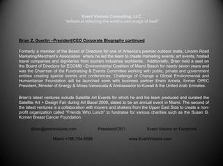 Event Visions Consulting, LLC.“brilliant at reflecting the world’s own image of itself”Corporate Biography -President/CEOBrian Z. Guertin, for over 20 years has amassed a plethora of experience in many fields by delivering expert integration of the major business disciplines, through his many consulting projects in various industries. He has been specializing in special & corporate event concepts, planning, event production and project management while providing the additional revenue and exposure generating benefits of public relations, marketing and advertising to his associations. Brian currently heads Event Visions Consulting, a special event & public relations firm has extensive experience nationally and internationally.  In addition to the US, He has widespread experience south of the border in various cities of Mexico, including Playa del Carmen and Cancun where he was partner in a real estate development firm & boutique hotel extending business to Puerto Rico with an upscale bar/lounge. Additionally Event Visions did extensive work in the country of Honduras with events, speaking engagements and movie premieres & screenings in San Pedro Sula, Tegulcigalpa, El Progresso, Roatan and La Ceiba.