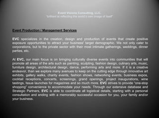 Event Visions Consulting, LLC.“brilliant at reflecting the world’s own image of itself”Event Production / Management Services EVC specializes in the creation, design and production of events that create positive exposure opportunities to attract your business' target demographic. We not only cater to corporations, but to the private sector with their most intimate gatherings, weddings, dinner parties, etc. At EVC, ourmain focus is on bringing culturally diverse events into communities that will promote all areas of the arts such as painting, sculpting, fashion design, culinary arts, music, furniture design, architectural design, dance, performing arts and more. If it is a creative endeavor, than we explore many avenues to keep on the cutting edge through innovative art exhibits, gallery walks, charity events, fashion shows, networking events, business expos, cocktail receptions, concerts, screenings, grand openings, project inaugurations, wine tastings, Issue launches for magazines and so much more. EVC strives to provide “one-stop shopping” convenience to accommodate your needs. Through our extensive database and Strategic Partners, EVC is able to coordinate all logistical details, starting with a personal consultation and ending with a memorably successful occasion for you, your family and/or your business. 