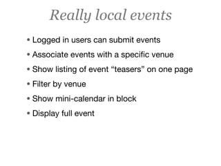 Really local events
• Logged in users can submit events
• Associate events with a speciﬁc venue
• Show listing of event “teasers” on one page
• Filter by venue
• Show mini-calendar in block
• Display full event
 
