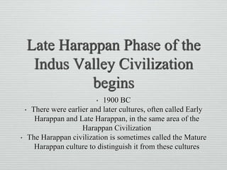Late Harappan Phase of the
Indus Valley Civilization
begins
• 1900 BC
• There were earlier and later cultures, often called Early
Harappan and Late Harappan, in the same area of the
Harappan Civilization
• The Harappan civilization is sometimes called the Mature
Harappan culture to distinguish it from these cultures
 