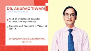 DR. ANURAG TIWARI
FACULTY ADVISOR 2023-24
“IF YOU WANT TO MASTER SOMETHING,
TEACH IT!”
●Head of Department-Computer
Science and Engineering.
●Training and Placement officer at
BBDITM.
 