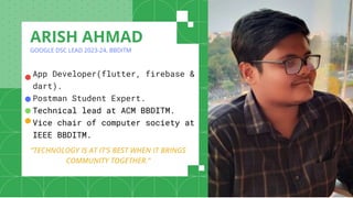 App Developer(flutter, firebase &
dart).
Postman Student Expert.
Technical lead at ACM BBDITM.
Vice chair of computer society at
IEEE BBDITM.
ARISH AHMAD
GOOGLE DSC LEAD 2023-24, BBDITM
●
“TECHNOLOGY IS AT IT’S BEST WHEN IT BRINGS
COMMUNITY TOGETHER.”
●
●
●
 
