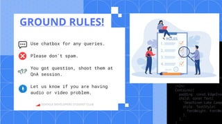 GOOGLE DEVELOPERS STUDENT CLUB
GROUND RULES!
Use chatbox for any queries.
Please don't spam.
You got question, shoot them at
QnA session.
Let us know if you are having
audio or video problem.
 