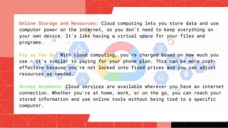 Online Storage and Resources: Cloud computing lets you store data and use
computer power on the internet, so you don't need to keep everything on
your own device. It's like having a virtual space for your files and
programs.
Pay as You Go: With cloud computing, you're charged based on how much you
use – it's similar to paying for your phone plan. This can be more cost-
effective because you're not locked into fixed prices and you can adjust
resources as needed.
Access Anywhere: Cloud services are available wherever you have an internet
connection. Whether you're at home, work, or on the go, you can reach your
stored information and use online tools without being tied to a specific
computer.
 