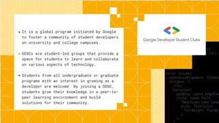 It is a global program initiated by Google
to foster a community of student developers
on university and college campuses.
GDSCs are student-led groups that provide a
space for students to learn and collaborate
on various aspects of technology.
Students from all undergraduate or graduate
programs with an interest in growing as a
developer are welcome. By joining a GDSC,
students grow their knowledge in a peer-to-
peer learning environment and build
solutions for their community.
●
●
●
 