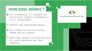HOW GDSC WORKS ?
It's a community for colleges and
universities students interested in
Google technologies.
Connect with like-minded people
Get a chance to be certified by
google and win goodies.
GDSC helps student to build solutions
for local businesses and their
community.
●
●
●
●
 