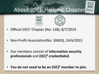 About	(ISC)2	Hellenic	Chapter	
•  Oﬃcial	(ISC)2	Chapter	(No:	128),	8/7/2014	
•  Non-Proﬁt	Associa.on(No:	30693),	24/6/2015	
•  Our	members	consist	of	informa7on	security	
professionals	and	(ISC)²	creden7aled.		
•  You	do	not	need	to	be	an	(ISC)²	member	to	join.	
 
