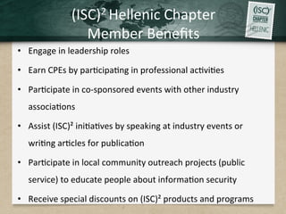 (ISC)2	Hellenic	Chapter		
Member	Beneﬁts		
•  Engage	in	leadership	roles	
•  Earn	CPEs	by	par.cipa.ng	in	professional	ac.vi.es		
•  Par.cipate	in	co-sponsored	events	with	other	industry	
associa.ons	
•  Assist	(ISC)²	ini.a.ves	by	speaking	at	industry	events	or	
wri.ng	ar.cles	for	publica.on	
•  Par.cipate	in	local	community	outreach	projects	(public	
service)	to	educate	people	about	informa.on	security	
•  Receive	special	discounts	on	(ISC)²	products	and	programs	
 