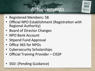 Achievements	
•  Registered	Members:	58		
•  Oﬃcial	NPO	Establishment	(Registra.on	with	
Regional	Authority)	
•  Board	of	Director	Changes	
•  NPO	Bank	Account	
•  S.pend	Fund	Approval	
•  Oﬃce	365	for	NPOs	
•  Cybersecurity	Scholarships	
•  Oﬃcial	Training	Provider	–	CISSP	
•  SSO:	(Pending	Guidance)	
 