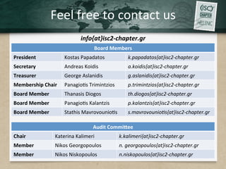 Feel	free	to	contact	us	
info{at}isc2-chapter.gr	
	 Board	Members	
President	 Kostas	Papadatos	 k.papadatos{at}isc2-chapter.gr	
Secretary	 Andreas	Koidis	 a.koidis{at}isc2-chapter.gr	 		
Treasurer	 George	Aslanidis	 g.aslanidis{at}isc2-chapter.gr		
Membership	Chair	 Panagio.s	Trimintzios	 p.trimintzios{at}isc2-chapter.gr	
Board	Member	 Thanasis	Diogos	 th.diogos{at}isc2-chapter.gr	
Board	Member	 Panagio.s	Kalantzis	 p.kalantzis{at}isc2-chapter.gr		
Board	Member	 Stathis	Mavrovounio.s	 s.mavrovounio/s{at}isc2-chapter.gr	
Audit	Commi[ee	
Chair	 Katerina	Kalimeri	 k.kalimeri{at}isc2-chapter.gr	
Member	 Nikos	Georgopoulos	 n.	georgopoulos{at}isc2-chapter.gr 		
Member	 Nikos	Niskopoulos	 n.niskopoulos{at}isc2-chapter.gr 		
 