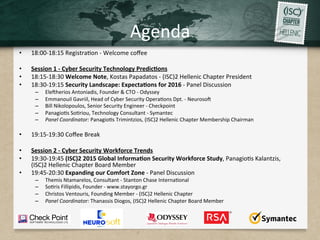 Agenda	
•  18:00-18:15	Registra.on	-	Welcome	coﬀee	
•  Session	1	-	Cyber	Security	Technology	Predic7ons	
•  18:15-18:30	Welcome	Note,	Kostas	Papadatos	-	(ISC)2	Hellenic	Chapter	President	
•  18:30-19:15	Security	Landscape:	Expecta7ons	for	2016	-	Panel	Discussion	
–  EleRherios	Antoniadis,	Founder	&	CTO	-	Odyssey	
–  Emmanouil	Gavriil,	Head	of	Cyber	Security	Opera.ons	Dpt.	-	NeurosoR	
–  Bill	Nikolopoulos,	Senior	Security	Engineer	-	Checkpoint	
–  Panagio.s	So.riou,	Technology	Consultant	-	Symantec	
–  Panel	Coordinator:	Panagio.s	Trimintzios,	(ISC)2	Hellenic	Chapter	Membership	Chairman	
•  19:15-19:30	Coﬀee	Break	
•  Session	2	-	Cyber	Security	Workforce	Trends	
•  19:30-19:45	(ISC)2	2015	Global	Informa7on	Security	Workforce	Study,	Panagio.s	Kalantzis,	
(ISC)2	Hellenic	Chapter	Board	Member	
•  19:45-20:30	Expanding	our	Comfort	Zone	-	Panel	Discussion	
–  Themis	Ntamarelos,	Consultant	-	Stanton	Chase	Interna.onal	
–  So.ris	Fillipidis,	Founder	-	www.stayorgo.gr	
–  Christos	Ventouris,	Founding	Member	-	(ISC)2	Hellenic	Chapter	
–  Panel	Coordinator:	Thanassis	Diogos,	(ISC)2	Hellenic	Chapter	Board	Member 		
 