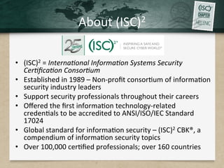 About	(ISC)2	
•  (ISC)2	=	Interna/onal	Informa/on	Systems	Security	
Cer/ﬁca/on	Consor/um	
•  Established	in	1989	–	Non-proﬁt	consor.um	of	informa.on	
security	industry	leaders		
•  Support	security	professionals	throughout	their	careers		
•  Oﬀered	the	ﬁrst	informa.on	technology-related	
creden.als	to	be	accredited	to	ANSI/ISO/IEC	Standard	
17024		
•  Global	standard	for	informa.on	security	–	(ISC)2	CBK®,	a	
compendium	of	informa.on	security	topics		
•  Over	100,000	cer.ﬁed	professionals;	over	160	countries		
 