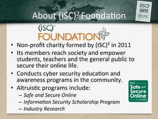 About	(ISC)2	Founda.on	
•  Non-proﬁt	charity	formed	by	(ISC)²	in	2011		
•  Its	members	reach	society	and	empower	
students,	teachers	and	the	general	public	to	
secure	their	online	life.	
•  Conducts	cyber	security	educa.on	and	
awareness	programs	in	the	community.		
•  Altruis.c	programs	include:	
–  Safe	and	Secure	Online	
–  Informa/on	Security	Scholarship	Program	
–  Industry	Research	
 