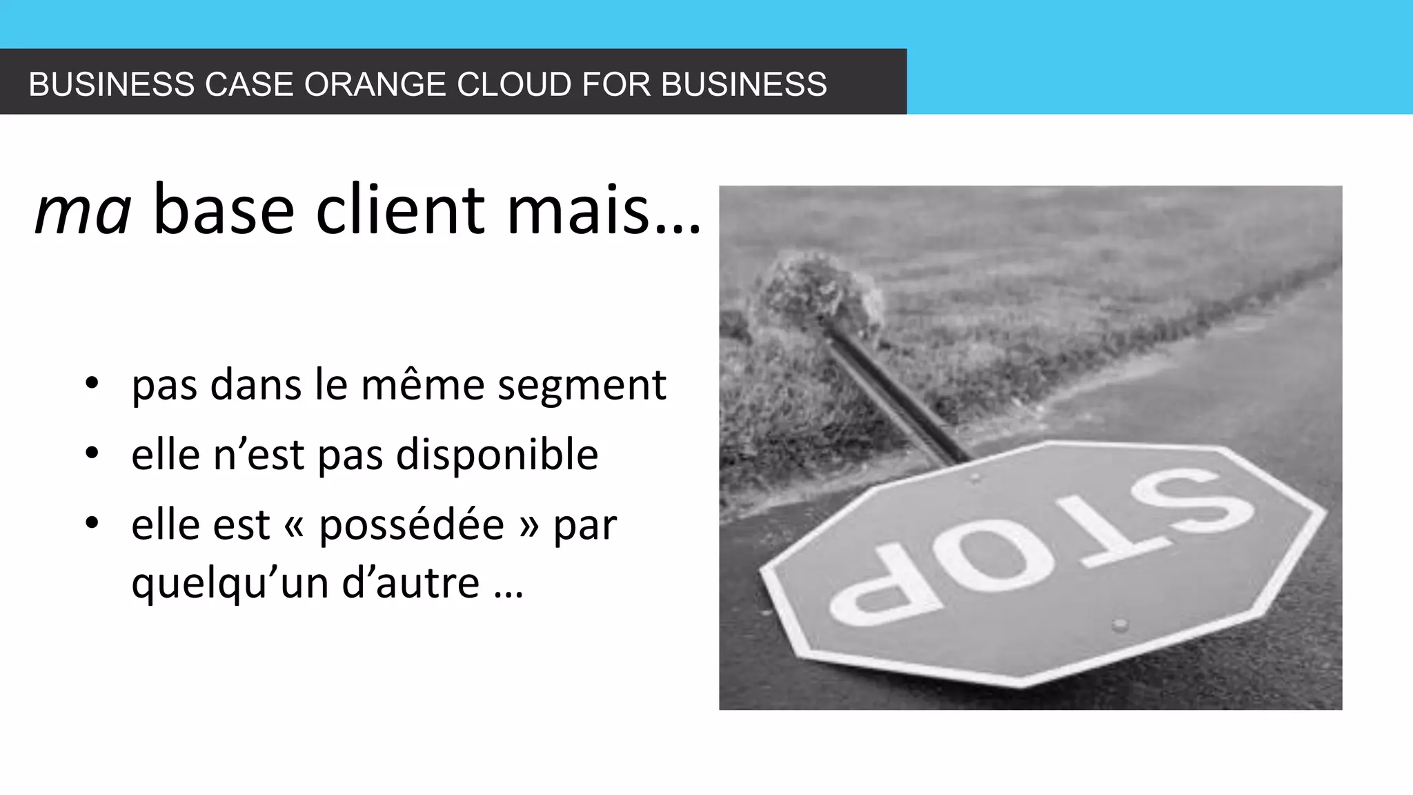 BUSINESS CASE ORANGE CLOUD FOR BUSINESS 
ma base client mais… 
•pas dans le même segment 
•elle n’est pas disponible 
•elle est « possédée » par quelqu’un d’autre …  