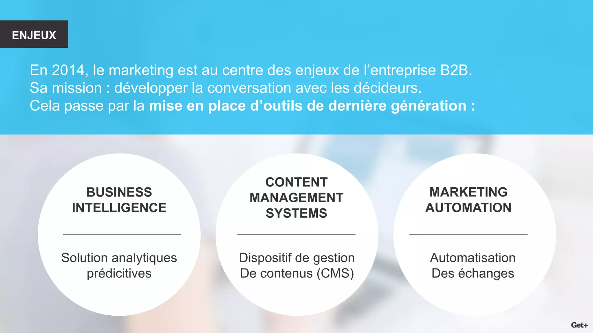 ENJEUX 
En 2014, le marketing est au centre des enjeux de l’entreprise B2B. 
Sa mission : développer la conversation avec les décideurs. 
Cela passe par la mise en place d’outils de dernière génération : 
BUSINESS 
INTELLIGENCE 
CONTENT MANAGEMENT SYSTEMS 
MARKETING 
AUTOMATION 
Solution analytiques 
prédicitives 
Dispositif de gestion 
De contenus (CMS) 
Automatisation 
Des échanges  