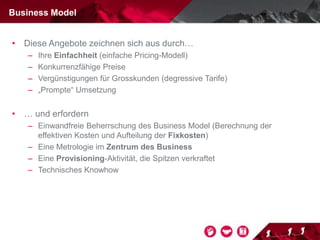 • Diese Angebote zeichnen sich aus durch…
– Ihre Einfachheit (einfache Pricing-Modell)
– Konkurrenzfähige Preise
– Vergünstigungen für Grosskunden (degressive Tarife)
– „Prompte“ Umsetzung
• … und erfordern
– Einwandfreie Beherrschung des Business Model (Berechnung der
effektiven Kosten und Aufteilung der Fixkosten)
– Eine Metrologie im Zentrum des Business
– Eine Provisioning-Aktivität, die Spitzen verkraftet
– Technisches Knowhow
Business Model
 