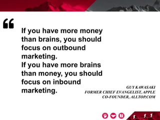 If you have more money
than brains, you should
focus on outbound
marketing.
If you have more brains
than money, you should
focus on inbound
marketing.
GUY KAWASAKI
FORMER CHIEF EVANGELIST, APPLE
CO-FOUNDER, ALLTOP.COM
 
