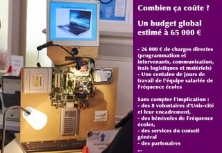 Combien ça coûte ?
Un budget global
estimé à 65 000 €
- 26 000 € de charges directes
(programmation et
intervenants, communication,
frais logistiques et matériels)
- Une centaine de jours de
travail de l'équipe salariée de
Fréquence écoles
Sans compter l'implication :
- des 8 volontaires d'Unis-cité
et leur encadrement,
- des bénévoles de Fréquence
écoles,
- des services du conseil
général
- des partenaires
...
 