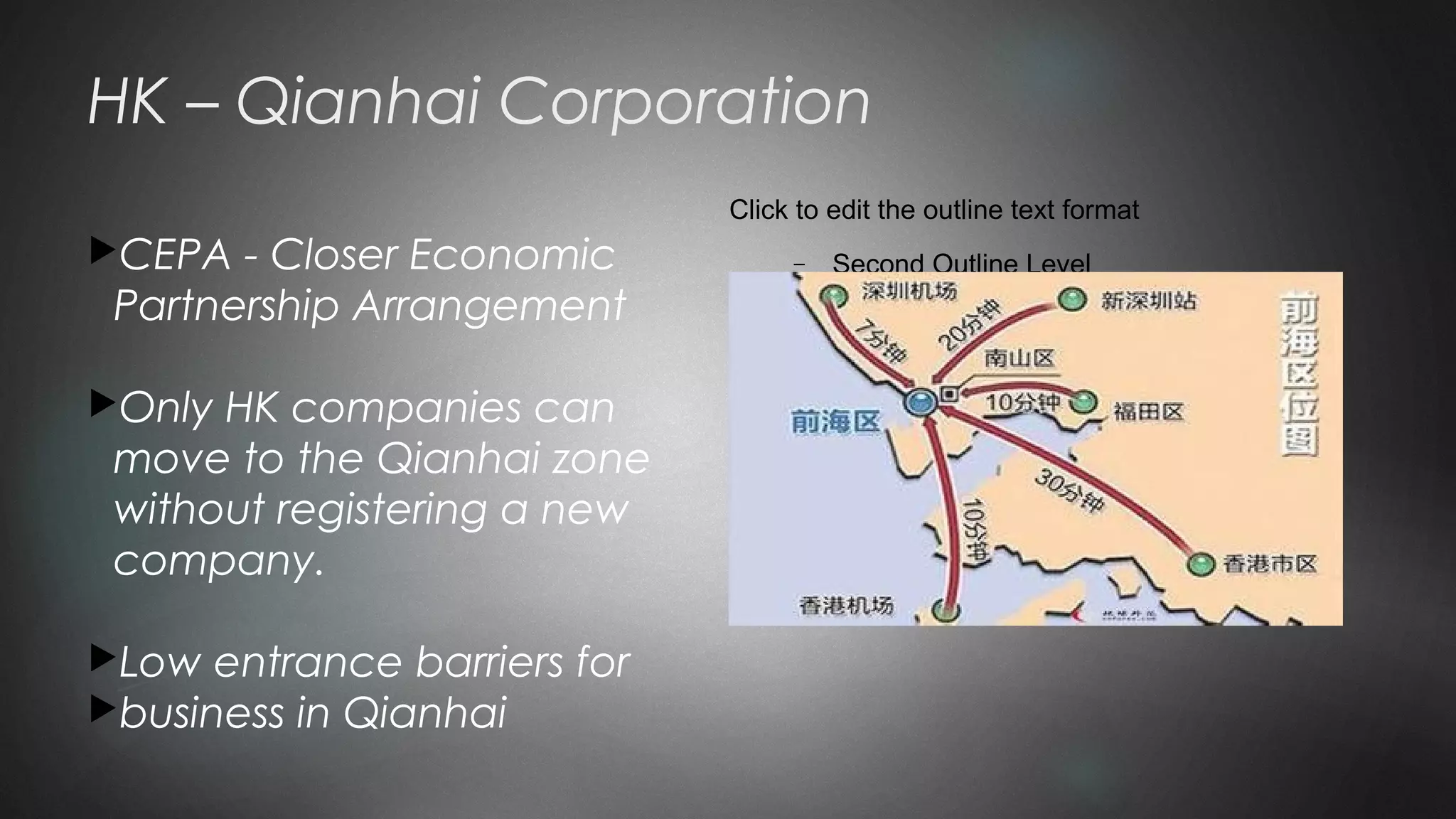 Click to edit the outline text format
− Second Outline Level

Third Outline Level
− Fourth Outline Level

Fifth Outline Level

Sixth Outline Level

Seventh Outline Level
HK – Qianhai Corporation
CEPA - Closer Economic
Partnership Arrangement
Only HK companies can
move to the Qianhai zone
without registering a new
company.
Low entrance barriers for
business in Qianhai
 