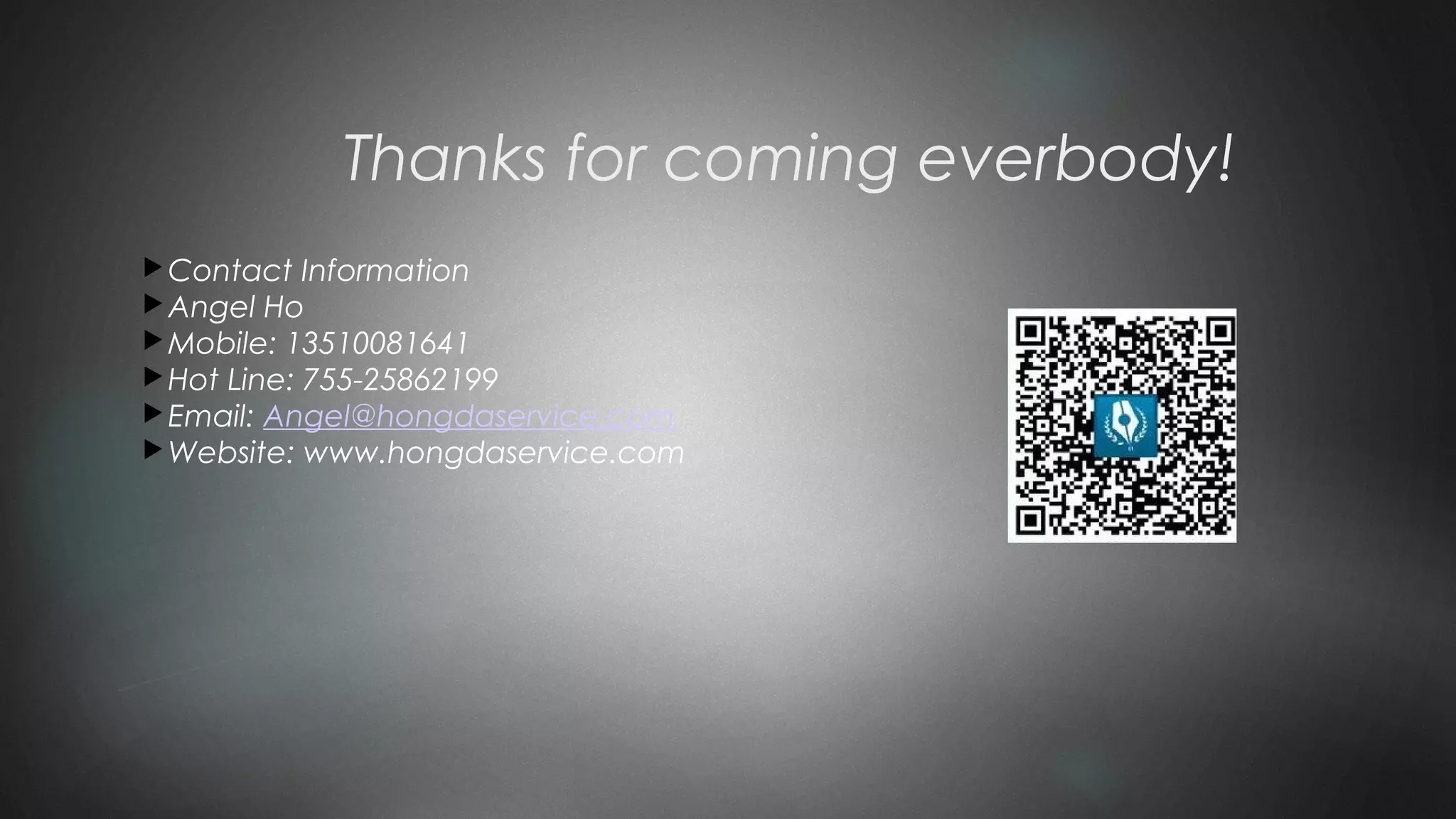 Thanks for coming everbody!
Contact Information
Angel Ho
Mobile: 13510081641
Hot Line: 755-25862199
Email: Angel@hongdaservice.com
Website: www.hongdaservice.com
 