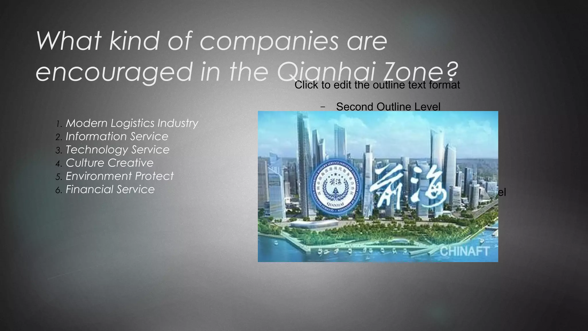 Click to edit the outline text format
− Second Outline Level

Third Outline Level
− Fourth Outline Level

Fifth Outline Level

Sixth Outline Level

Seventh Outline Level
What kind of companies are
encouraged in the Qianhai Zone?
1. Modern Logistics Industry
2. Information Service
3. Technology Service
4. Culture Creative
5. Environment Protect
6. Financial Service
 