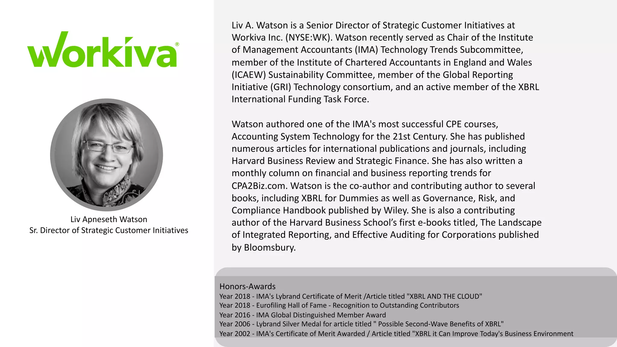 Liv Apneseth Watson
Sr. Director of Strategic Customer Initiatives
Honors-Awards
Year 2018 - IMA's Lybrand Certificate of Merit /Article titled "XBRL AND THE CLOUD"
Year 2018 - Eurofiling Hall of Fame - Recognition to Outstanding Contributors
Year 2016 - IMA Global Distinguished Member Award
Year 2006 - Lybrand Silver Medal for article titled " Possible Second-Wave Benefits of XBRL"
Year 2002 - IMA's Certificate of Merit Awarded / Article titled "XBRL it Can Improve Today's Business Environment
Liv A. Watson is a Senior Director of Strategic Customer Initiatives at
Workiva Inc. (NYSE:WK). Watson recently served as Chair of the Institute
of Management Accountants (IMA) Technology Trends Subcommittee,
member of the Institute of Chartered Accountants in England and Wales
(ICAEW) Sustainability Committee, member of the Global Reporting
Initiative (GRI) Technology consortium, and an active member of the XBRL
International Funding Task Force.
Watson authored one of the IMA's most successful CPE courses,
Accounting System Technology for the 21st Century. She has published
numerous articles for international publications and journals, including
Harvard Business Review and Strategic Finance. She has also written a
monthly column on financial and business reporting trends for
CPA2Biz.com. Watson is the co-author and contributing author to several
books, including XBRL for Dummies as well as Governance, Risk, and
Compliance Handbook published by Wiley. She is also a contributing
author of the Harvard Business School’s first e-books titled, The Landscape
of Integrated Reporting, and Effective Auditing for Corporations published
by Bloomsbury.
 
