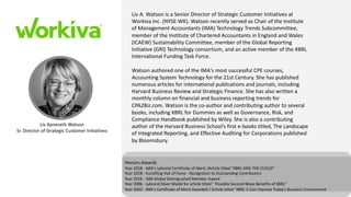 Liv Apneseth Watson
Sr. Director of Strategic Customer Initiatives
Honors-Awards
Year 2018 - IMA's Lybrand Certificate of Merit /Article titled "XBRL AND THE CLOUD"
Year 2018 - Eurofiling Hall of Fame - Recognition to Outstanding Contributors
Year 2016 - IMA Global Distinguished Member Award
Year 2006 - Lybrand Silver Medal for article titled " Possible Second-Wave Benefits of XBRL"
Year 2002 - IMA's Certificate of Merit Awarded / Article titled "XBRL it Can Improve Today's Business Environment
Liv A. Watson is a Senior Director of Strategic Customer Initiatives at
Workiva Inc. (NYSE:WK). Watson recently served as Chair of the Institute
of Management Accountants (IMA) Technology Trends Subcommittee,
member of the Institute of Chartered Accountants in England and Wales
(ICAEW) Sustainability Committee, member of the Global Reporting
Initiative (GRI) Technology consortium, and an active member of the XBRL
International Funding Task Force.
Watson authored one of the IMA's most successful CPE courses,
Accounting System Technology for the 21st Century. She has published
numerous articles for international publications and journals, including
Harvard Business Review and Strategic Finance. She has also written a
monthly column on financial and business reporting trends for
CPA2Biz.com. Watson is the co-author and contributing author to several
books, including XBRL for Dummies as well as Governance, Risk, and
Compliance Handbook published by Wiley. She is also a contributing
author of the Harvard Business School’s first e-books titled, The Landscape
of Integrated Reporting, and Effective Auditing for Corporations published
by Bloomsbury.
 
