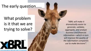 The early question.....
What problem
is it that we are
trying to solve?
"XBRL will make it
dramatically easier to
generate, validate,
aggregate, and analyze
business and financial
information—which in turn
will improve the quality of
the information companies
use to make decisions".
 