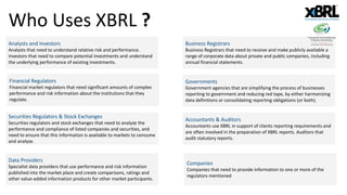 Who Uses XBRL ?
Analysts and Investors
Analysts that need to understand relative risk and performance.
Investors that need to compare potential investments and understand
the underlying performance of existing investments.
Business Registrars
Business Registrars that need to receive and make publicly available a
range of corporate data about private and public companies, including
annual financial statements.
Financial Regulators
Financial market regulators that need significant amounts of complex
performance and risk information about the institutions that they
regulate.
Securities Regulators & Stock Exchanges
Securities regulators and stock exchanges that need to analyze the
performance and compliance of listed companies and securities, and
need to ensure that this information is available to markets to consume
and analyze.
Data Providers
Specialist data providers that use performance and risk information
published into the market place and create comparisons, ratings and
other value-added information products for other market participants.
Governments
Government agencies that are simplifying the process of businesses
reporting to government and reducing red tape, by either harmonizing
data definitions or consolidating reporting obligations (or both).
Accountants & Auditors
Accountants use XBRL in support of clients reporting requirements and
are often involved in the preparation of XBRL reports. Auditors that
audit statutory reports.
Companies
Companies that need to provide information to one or more of the
regulators mentioned
 