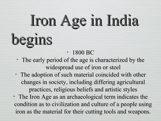 Iron Age in IndiaIron Age in India
beginsbegins
• 1800 BC1800 BC
• The early period of the age is characterized by theThe early period of the age is characterized by the
widespread use of iron or steelwidespread use of iron or steel
• The adoption of such material coincided with otherThe adoption of such material coincided with other
changes in society, including differing agriculturalchanges in society, including differing agricultural
practices, religious beliefs and artistic stylespractices, religious beliefs and artistic styles
• The Iron Age as an archaeological term indicates theThe Iron Age as an archaeological term indicates the
condition as to civilization and culture of a people usingcondition as to civilization and culture of a people using
iron as the material for their cutting tools and weapons.iron as the material for their cutting tools and weapons.
 