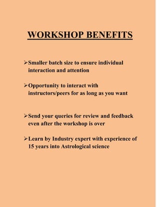 WORKSHOP BENEFITS
Smaller batch size to ensure individual
interaction and attention
Opportunity to interact with
instructors/peers for as long as you want
Send your queries for review and feedback
even after the workshop is over
Learn by Industry expert with experience of
15 years into Astrological science
 
