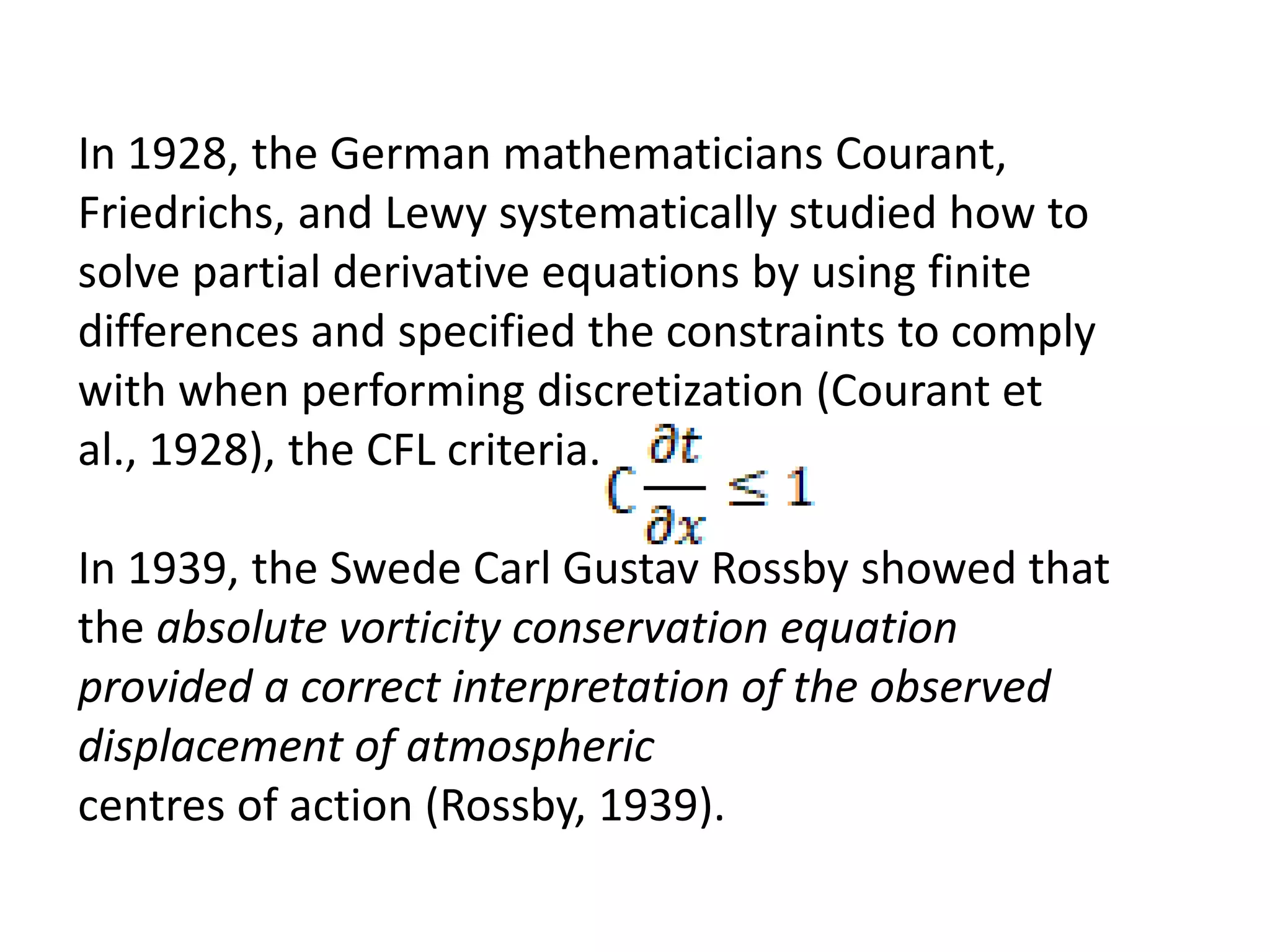 In 1928, the German mathematicians Courant,
Friedrichs, and Lewy systematically studied how to
solve partial derivative equations by using finite
differences and specified the constraints to comply
with when performing discretization (Courant et
al., 1928), the CFL criteria.
In 1939, the Swede Carl Gustav Rossby showed that
the absolute vorticity conservation equation
provided a correct interpretation of the observed
displacement of atmospheric
centres of action (Rossby, 1939).
 