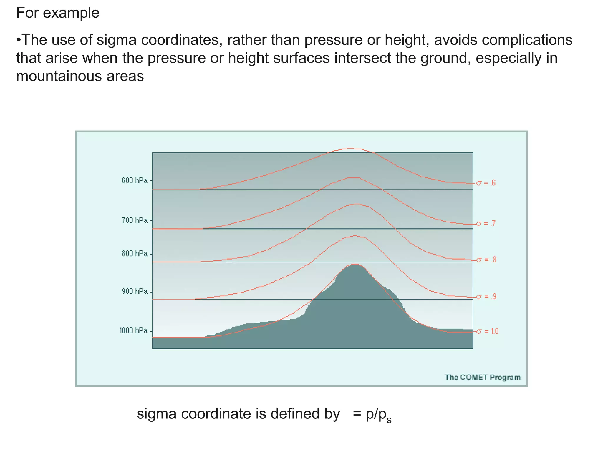 For example
•The use of sigma coordinates, rather than pressure or height, avoids complications
that arise when the pressure or height surfaces intersect the ground, especially in
mountainous areas
sigma coordinate is defined by = p/ps
 