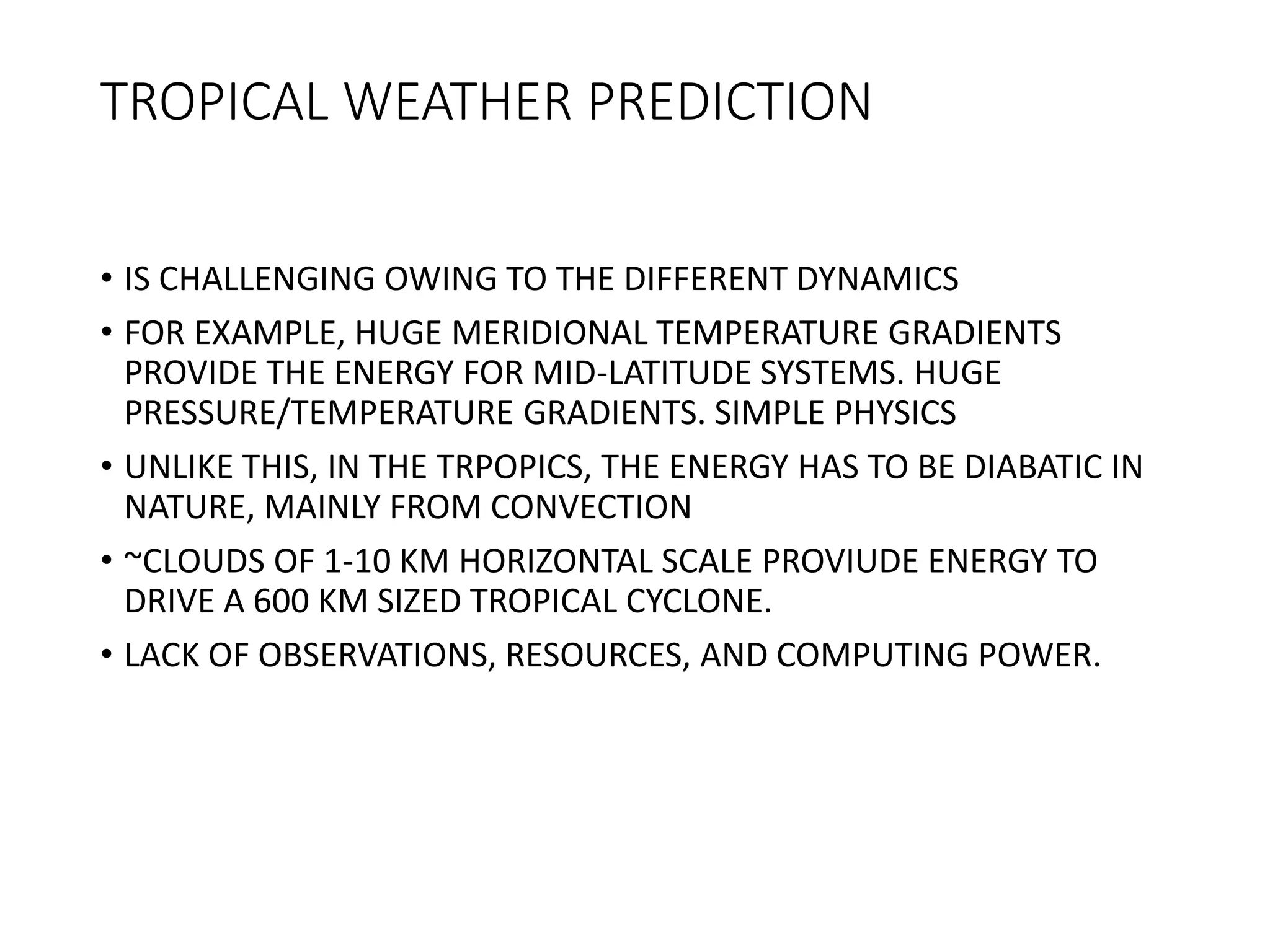 TROPICAL WEATHER PREDICTION
• IS CHALLENGING OWING TO THE DIFFERENT DYNAMICS
• FOR EXAMPLE, HUGE MERIDIONAL TEMPERATURE GRADIENTS
PROVIDE THE ENERGY FOR MID-LATITUDE SYSTEMS. HUGE
PRESSURE/TEMPERATURE GRADIENTS. SIMPLE PHYSICS
• UNLIKE THIS, IN THE TRPOPICS, THE ENERGY HAS TO BE DIABATIC IN
NATURE, MAINLY FROM CONVECTION
• ~CLOUDS OF 1-10 KM HORIZONTAL SCALE PROVIUDE ENERGY TO
DRIVE A 600 KM SIZED TROPICAL CYCLONE.
• LACK OF OBSERVATIONS, RESOURCES, AND COMPUTING POWER.
 