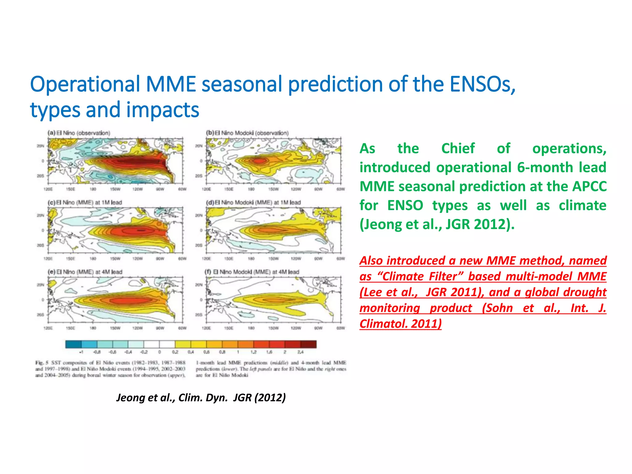 Operational MME seasonal prediction of the ENSOs,
types and impacts
Jeong et al., Clim. Dyn. JGR (2012)
As the Chief of operations,
introduced operational 6-month lead
MME seasonal prediction at the APCC
for ENSO types as well as climate
(Jeong et al., JGR 2012).
Also introduced a new MME method, named
as “Climate Filter” based multi-model MME
(Lee et al., JGR 2011), and a global drought
monitoring product (Sohn et al., Int. J.
Climatol. 2011)
 