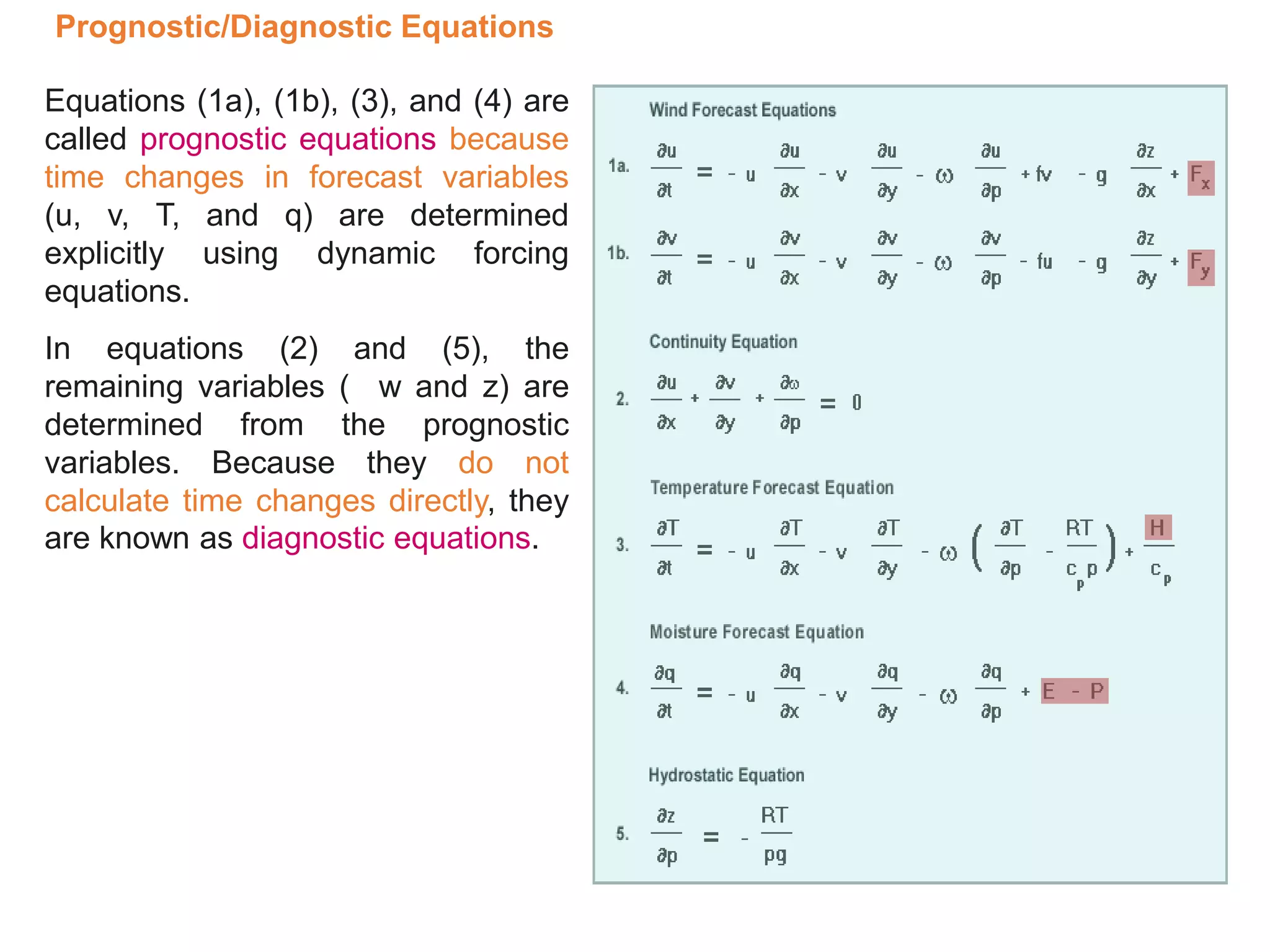 Prognostic/Diagnostic Equations
Equations (1a), (1b), (3), and (4) are
called prognostic equations because
time changes in forecast variables
(u, v, T, and q) are determined
explicitly using dynamic forcing
equations.
In equations (2) and (5), the
remaining variables ( w and z) are
determined from the prognostic
variables. Because they do not
calculate time changes directly, they
are known as diagnostic equations.
 