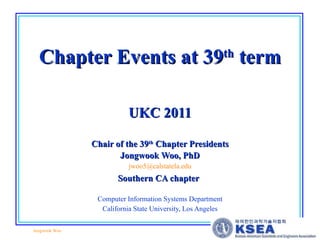 Chapter Events at 39 th  term UKC 2011 Chair of the 39 th  Chapter Presidents Jongwook Woo, PhD [email_address] Southern CA chapter   Computer Information Systems Department California State University, Los Angeles 