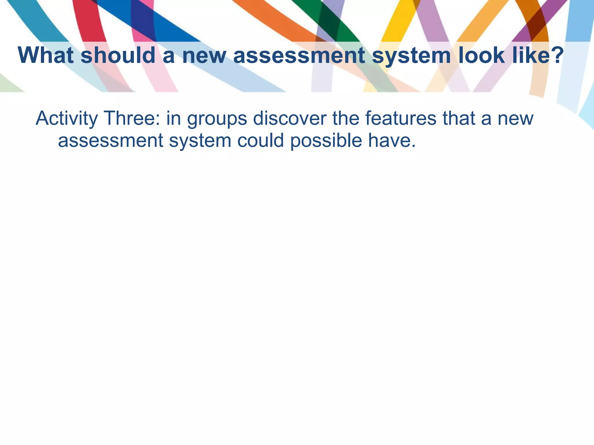 What should a new assessment system look like? Activity Three: in groups discover the features that a new assessment system could possible have. 