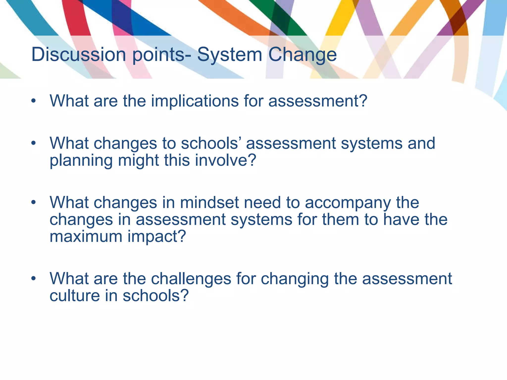 Discussion points- System Change What are the implications for assessment? What changes to schools’ assessment systems and planning might this involve? What changes in mindset need to accompany the changes in assessment systems for them to have the maximum impact? What are the challenges for changing the assessment culture in schools? 