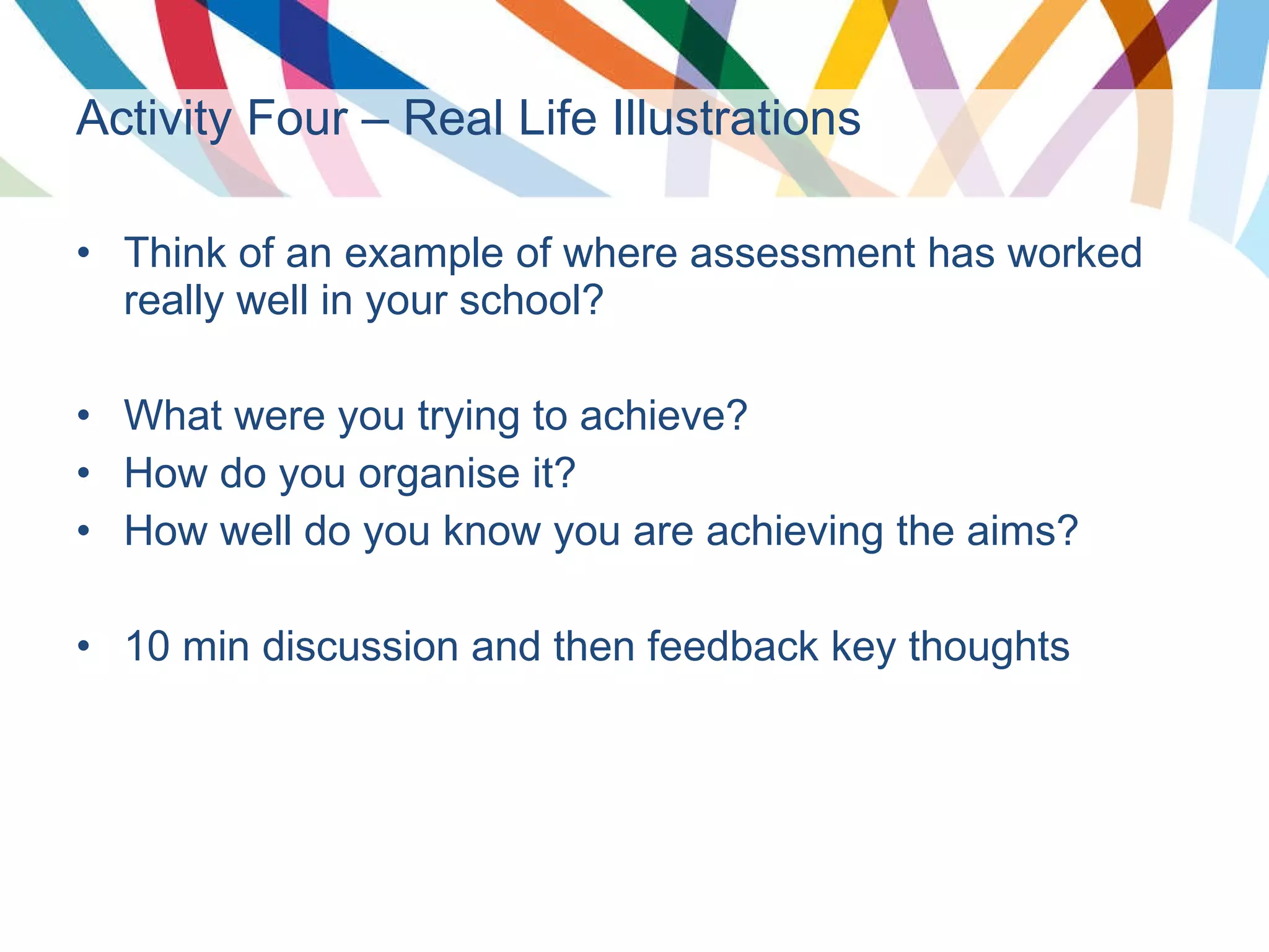 Activity Four – Real Life Illustrations   Think of an example of where assessment has worked really well in your school? What were you trying to achieve? How do you organise it? How well do you know you are achieving the aims? 10 min discussion and then feedback key thoughts 