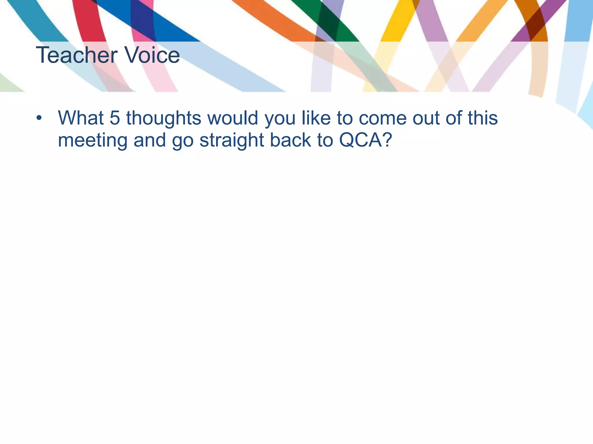 Teacher Voice What 5 thoughts would you like to come out of this meeting and go straight back to QCA? 