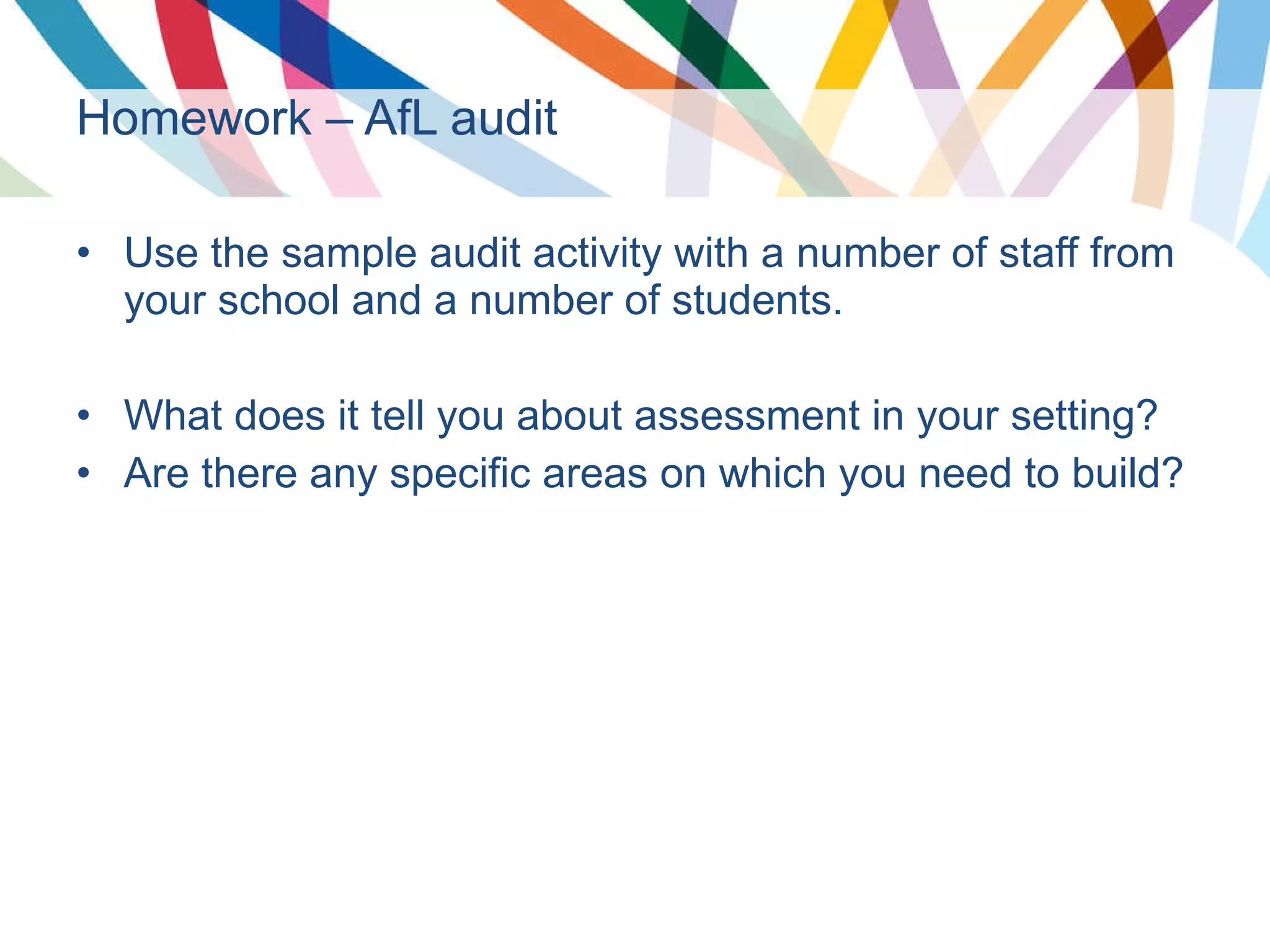 Homework – AfL audit Use the sample audit activity with a number of staff from your school and a number of students. What does it tell you about assessment in your setting? Are there any specific areas on which you need to build? 