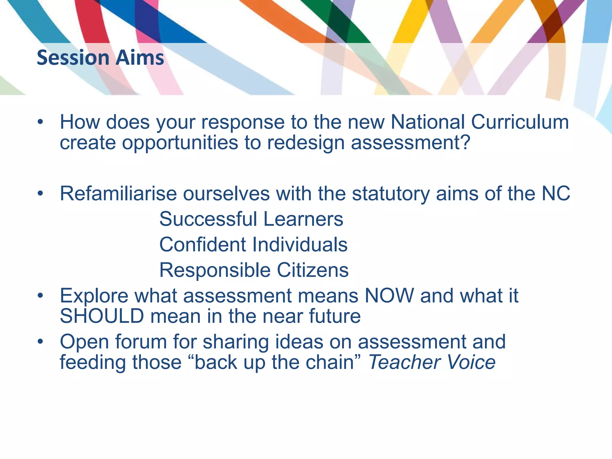 How does your response to the new National Curriculum create opportunities to redesign assessment? Refamiliarise ourselves with the statutory aims of the NC Successful Learners Confident Individuals Responsible Citizens Explore what assessment means NOW and what it SHOULD mean in the near future Open forum for sharing ideas on assessment and feeding those “back up the chain”  Teacher Voice Session Aims 