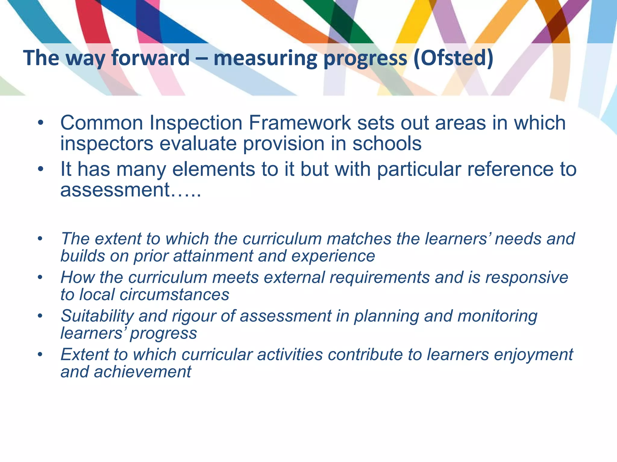 Common Inspection Framework sets out areas in which inspectors evaluate provision in schools It has many elements to it but with particular reference to assessment….. The extent to which the curriculum matches the learners’ needs and builds on prior attainment and experience How the curriculum meets external requirements and is responsive to local circumstances Suitability and rigour of assessment in planning and monitoring learners’ progress Extent to which curricular activities contribute to learners enjoyment and achievement  The way forward – measuring progress (Ofsted) 