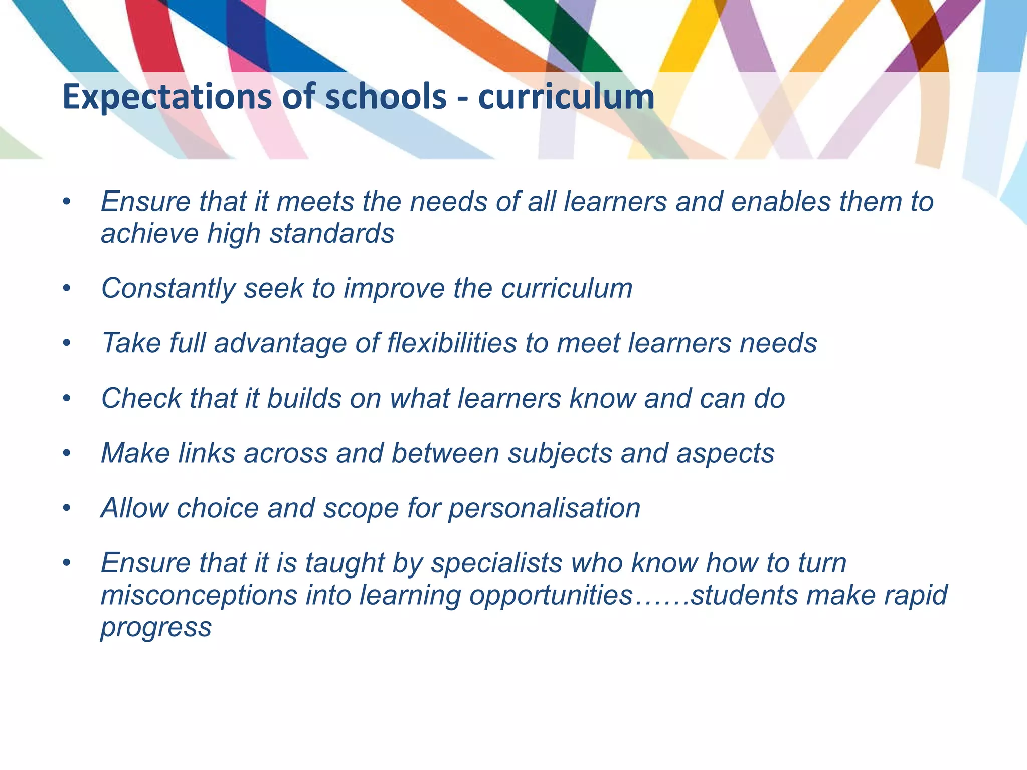 Expectations of schools - curriculum Ensure that it meets the needs of all learners and enables them to achieve high standards Constantly seek to improve the curriculum Take full advantage of flexibilities to meet learners needs Check that it builds on what learners know and can do Make links across and between subjects and aspects Allow choice and scope for personalisation Ensure that it is taught by specialists who know how to turn misconceptions into learning opportunities……students make rapid progress 
