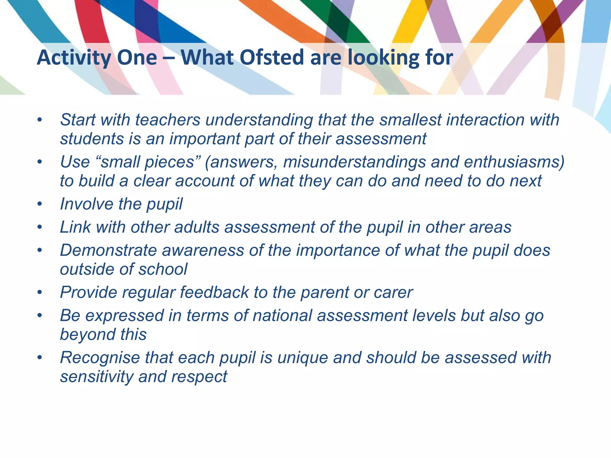 Start with teachers understanding that the smallest interaction with students is an important part of their assessment Use “small pieces” (answers, misunderstandings and enthusiasms) to build a clear account of what they can do and need to do next Involve the pupil Link with other adults assessment of the pupil in other areas Demonstrate awareness of the importance of what the pupil does outside of school Provide regular feedback to the parent or carer Be expressed in terms of national assessment levels but also go beyond this Recognise that each pupil is unique and should be assessed with sensitivity and respect Activity One – What Ofsted are looking for 