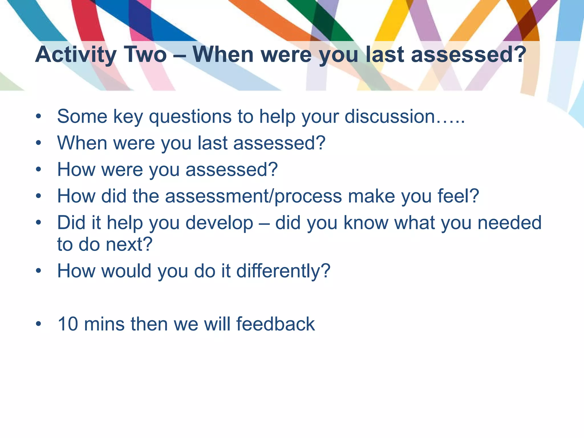 Activity Two – When were you last assessed? Some key questions to help your discussion….. When were you last assessed? How were you assessed? How did the assessment/process make you feel? Did it help you develop – did you know what you needed to do next? How would you do it differently? 10 mins then we will feedback 