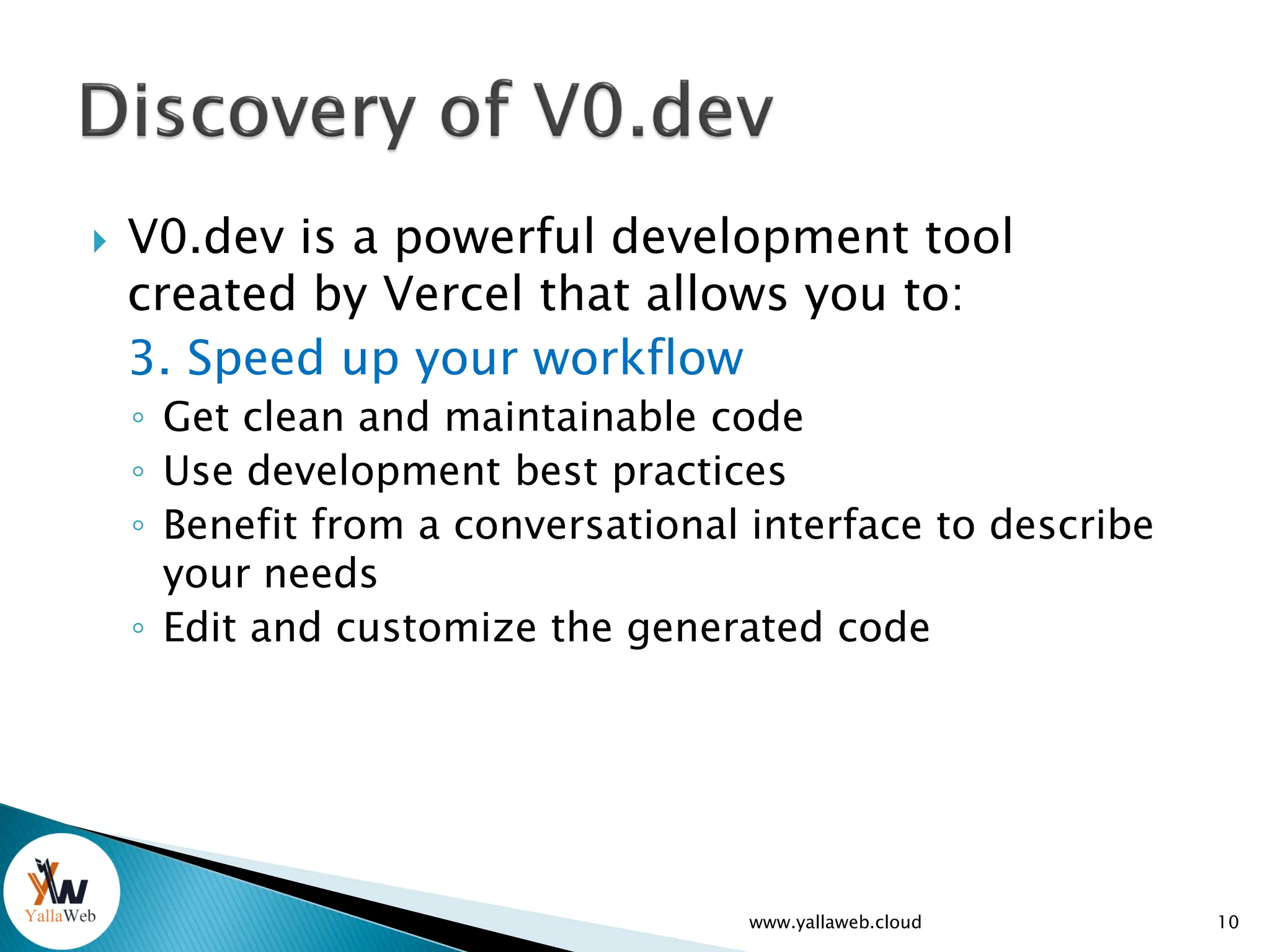  V0.dev is a powerful development tool
created by Vercel that allows you to:
3. Speed up your workflow
◦ Get clean and maintainable code
◦ Use development best practices
◦ Benefit from a conversational interface to describe
your needs
◦ Edit and customize the generated code
10
www.yallaweb.cloud
 