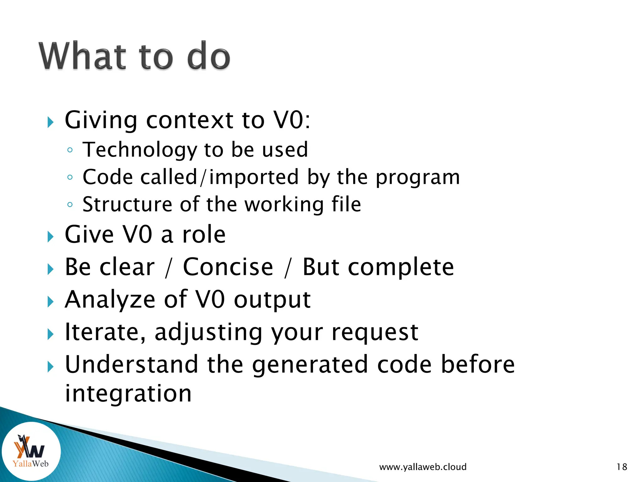  Giving context to V0:
◦ Technology to be used
◦ Code called/imported by the program
◦ Structure of the working file
 Give V0 a role
 Be clear / Concise / But complete
 Analyze of V0 output
 Iterate, adjusting your request
 Understand the generated code before
integration
www.yallaweb.cloud 18
 